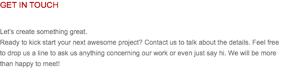 GET IN TOUCH Let's create something great. Ready to kick start your next awesome project? Contact us to talk about the details. Feel free to drop us a line to ask us anything concerning our work or even just say hi. We will be more than happy to meet!