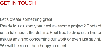 GET IN TOUCH Let's create something great. Ready to kick start your next awesome project? Contact us to talk about the details. Feel free to drop us a line to ask us anything concerning our work or even just say hi. We will be more than happy to meet!